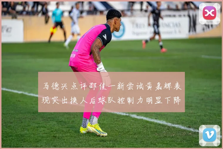 马德兴点评邵佳一新尝试黄嘉辉表现突出换人后球队控制力明显下降