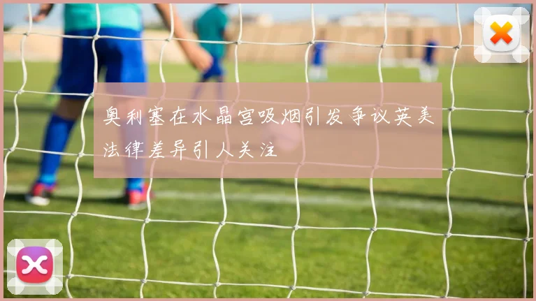 奥利塞在水晶宫吸烟引发争议英美法律差异引人关注