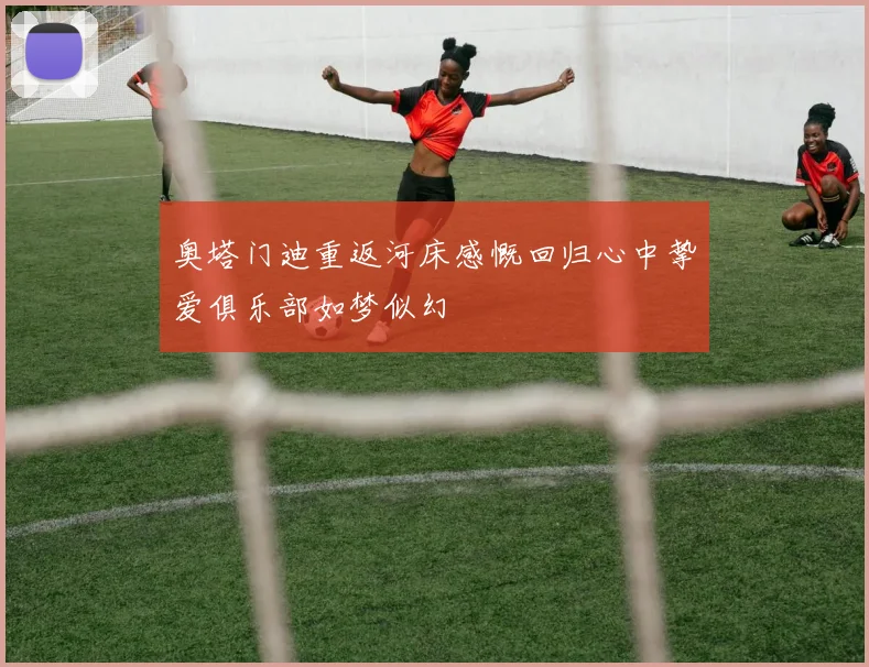 奥塔门迪重返河床感慨回归心中挚爱俱乐部如梦似幻
