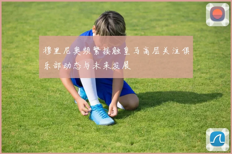 穆里尼奥频繁接触皇马高层关注俱乐部动态与未来发展