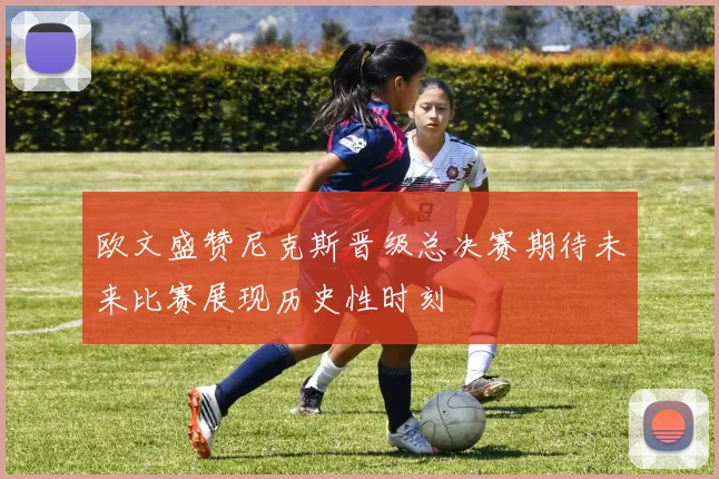 欧文盛赞尼克斯晋级总决赛期待未来比赛展现历史性时刻